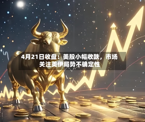 4月21日收盘：美股小幅收跌，市场关注美伊局势不确定性-第1张图片