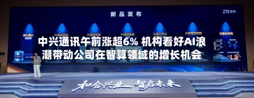 中兴通讯午前涨超6% 机构看好AI浪潮带动公司在智算领域的增长机会-第2张图片