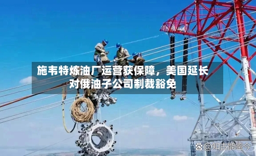 施韦特炼油厂运营获保障，美国延长对俄油子公司制裁豁免-第1张图片