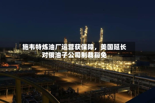 施韦特炼油厂运营获保障，美国延长对俄油子公司制裁豁免-第3张图片