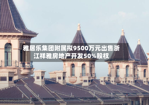 雅居乐集团附属拟9500万元出售浙江祥雅房地产开发50%股权-第2张图片