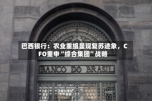 巴西银行：农业重组显现复苏迹象	，CFO重申“综合集团”战略-第2张图片