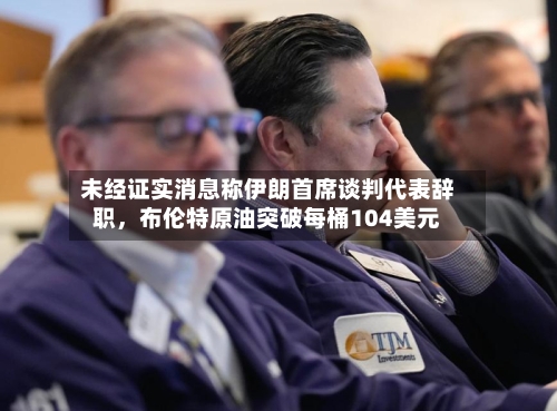 未经证实消息称伊朗首席谈判代表辞职	，布伦特原油突破每桶104美元-第1张图片