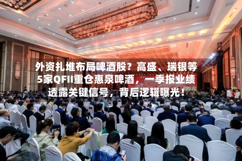 外资扎堆布局啤酒股？高盛	、瑞银等5家QFII重仓惠泉啤酒，一季报业绩透露关键信号，背后逻辑曝光！-第1张图片