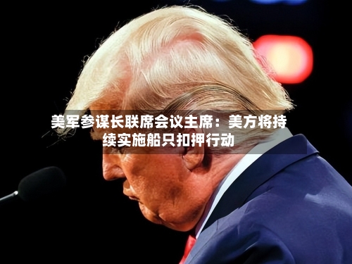 美军参谋长联席会议主席：美方将持续实施船只扣押行动-第1张图片