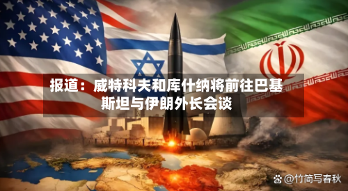 报道：威特科夫和库什纳将前往巴基斯坦与伊朗外长会谈-第3张图片