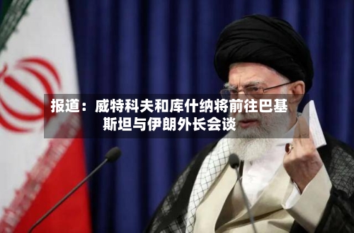 报道：威特科夫和库什纳将前往巴基斯坦与伊朗外长会谈-第1张图片