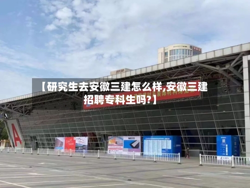【研究生去安徽三建怎么样,安徽三建招聘专科生吗?】-第2张图片