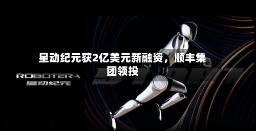 星动纪元获2亿美元新融资	，顺丰集团领投-第2张图片