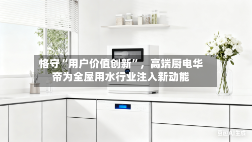 恪守“用户价值创新”，高端厨电华帝为全屋用水行业注入新动能-第1张图片