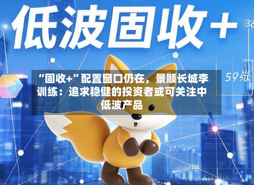 “固收+	”配置窗口仍在，景顺长城李训练：追求稳健的投资者或可关注中低波产品-第1张图片