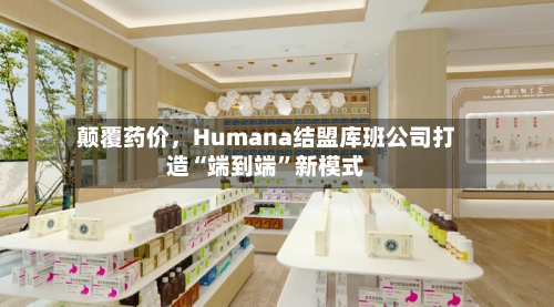 颠覆药价，Humana结盟库班公司打造“端到端	”新模式-第2张图片