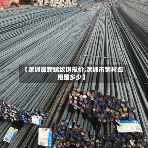 【深圳最新螺纹钢报价,深圳市钢材费用是多少】-第2张图片