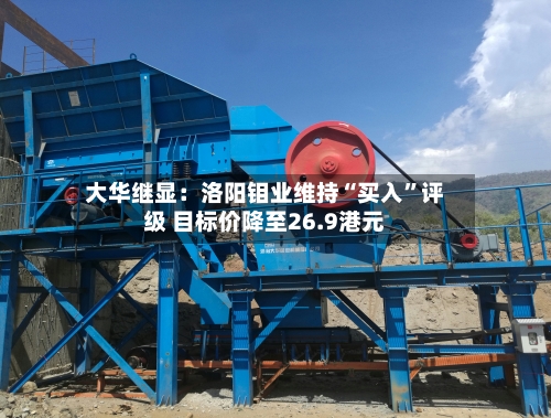 大华继显：洛阳钼业维持“买入	”评级 目标价降至26.9港元-第1张图片