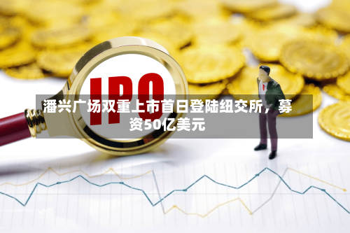 潘兴广场双重上市首日登陆纽交所	，募资50亿美元-第2张图片