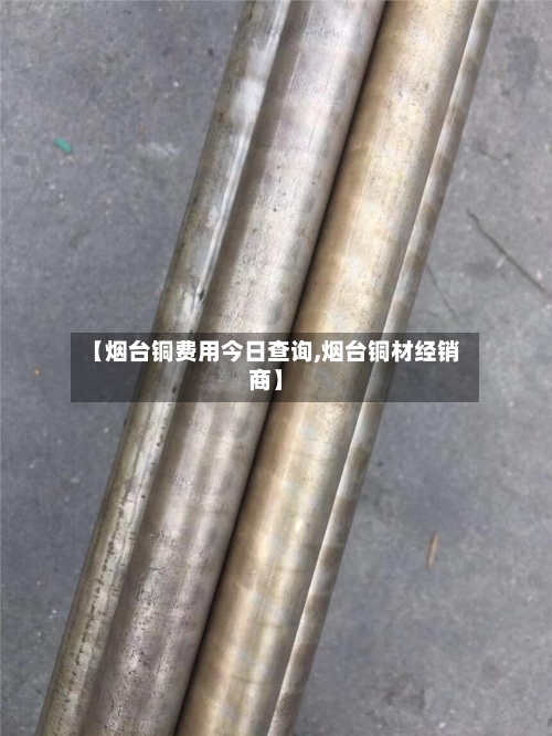 【烟台铜费用今日查询,烟台铜材经销商】-第2张图片