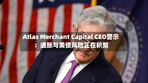 Atlas Merchant Capital CEO警示：通胀与美债风险正在积聚-第1张图片