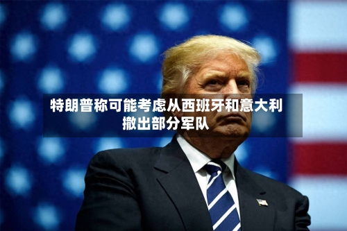 特朗普称可能考虑从西班牙和意大利撤出部分军队-第1张图片
