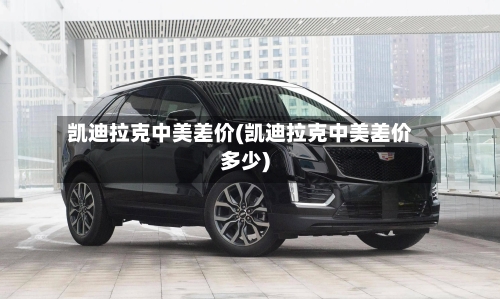 凯迪拉克中美差价(凯迪拉克中美差价多少)-第1张图片