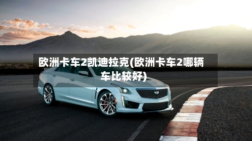 欧洲卡车2凯迪拉克(欧洲卡车2哪辆车比较好)-第3张图片