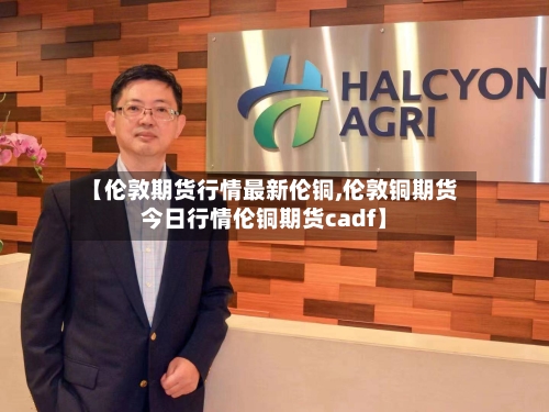【伦敦期货行情最新伦铜,伦敦铜期货今日行情伦铜期货cadf】-第1张图片