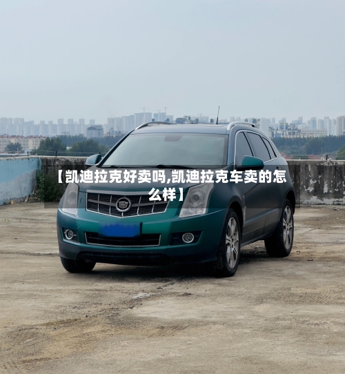 【凯迪拉克好卖吗,凯迪拉克车卖的怎么样】-第2张图片