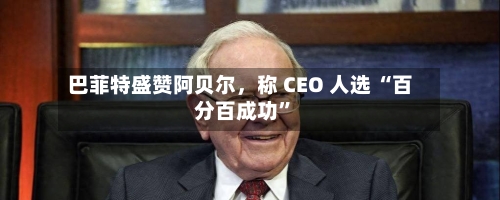 巴菲特盛赞阿贝尔，称 CEO 人选 “百分百成功	”-第1张图片