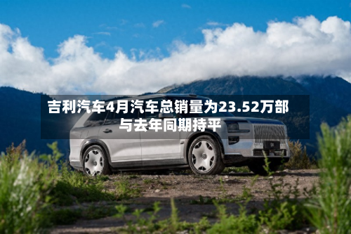 吉利汽车4月汽车总销量为23.52万部 与去年同期持平-第1张图片