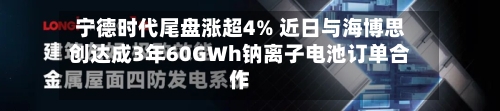 宁德时代尾盘涨超4% 近日与海博思创达成3年60GWh钠离子电池订单合作-第2张图片