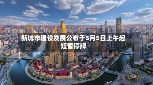 新城市建设发展公布于5月5日上午起短暂停牌-第2张图片