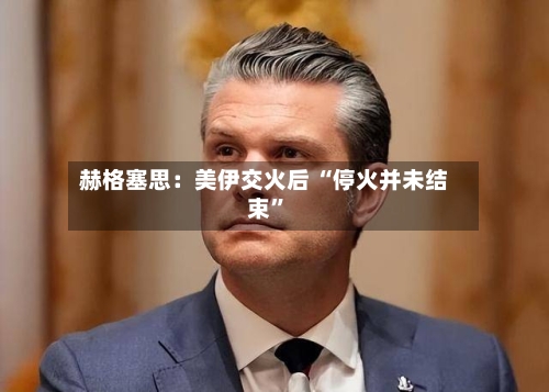 赫格塞思：美伊交火后 “停火并未结束	”-第1张图片