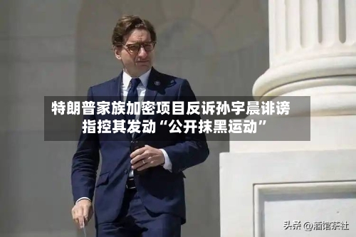 特朗普家族加密项目反诉孙宇晨诽谤 指控其发动“公开抹黑运动”-第3张图片