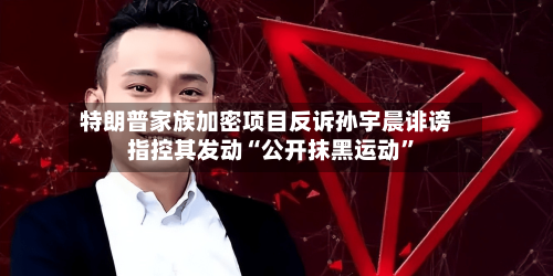 特朗普家族加密项目反诉孙宇晨诽谤 指控其发动“公开抹黑运动”-第2张图片