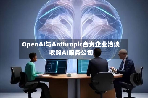 OpenAI与Anthropic合资企业洽谈收购AI服务公司-第2张图片