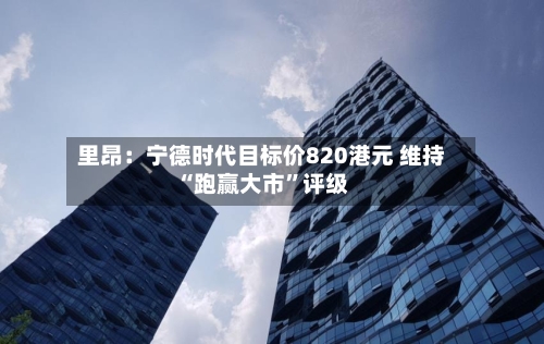 里昂：宁德时代目标价820港元 维持“跑赢大市”评级-第1张图片