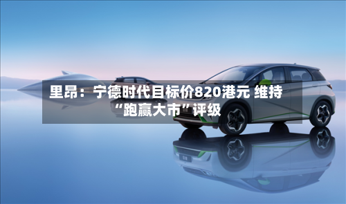 里昂：宁德时代目标价820港元 维持“跑赢大市”评级-第2张图片