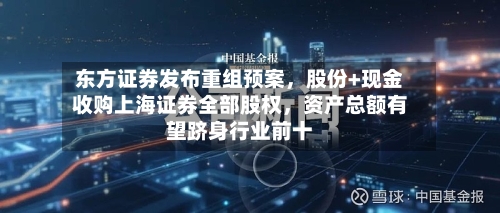 东方证券发布重组预案	，股份+现金收购上海证券全部股权，资产总额有望跻身行业前十-第2张图片