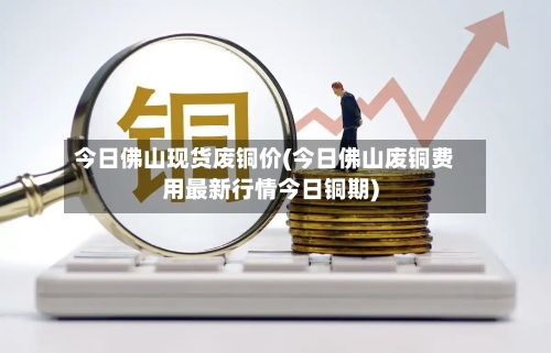 今日佛山现货废铜价(今日佛山废铜费用最新行情今日铜期)-第1张图片