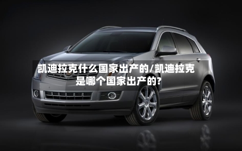 凯迪拉克什么国家出产的/凯迪拉克是哪个国家出产的?-第1张图片