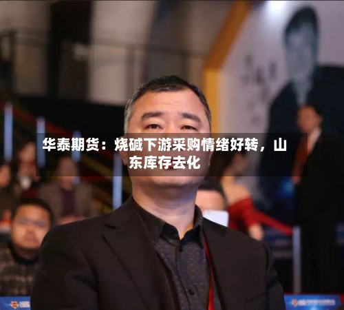 华泰期货：烧碱下游采购情绪好转，山东库存去化-第2张图片
