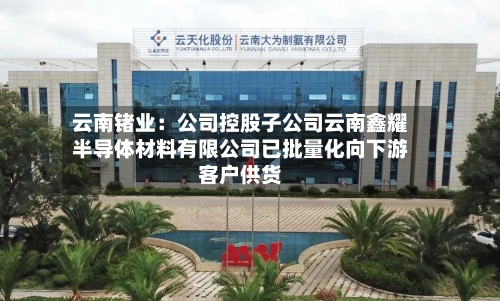 云南锗业：公司控股子公司云南鑫耀半导体材料有限公司已批量化向下游客户供货-第1张图片