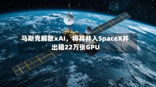 马斯克解散xAI，将其并入SpaceX并出租22万张GPU-第1张图片
