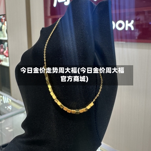 今日金价走势周大福(今日金价周大福官方商城)-第3张图片