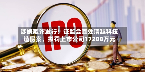 涉嫌欺诈发行！证监会查处清越科技造假案	，拟罚上市公司17288万元-第1张图片