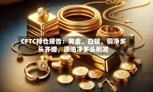 CFTC持仓报告：黄金、白银	、铜净多头齐增	，原油净多头削减-第1张图片