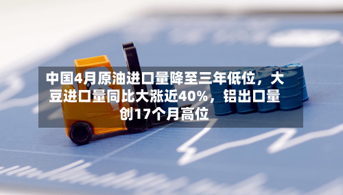 中国4月原油进口量降至三年低位，大豆进口量同比大涨近40%	，铝出口量创17个月高位-第1张图片