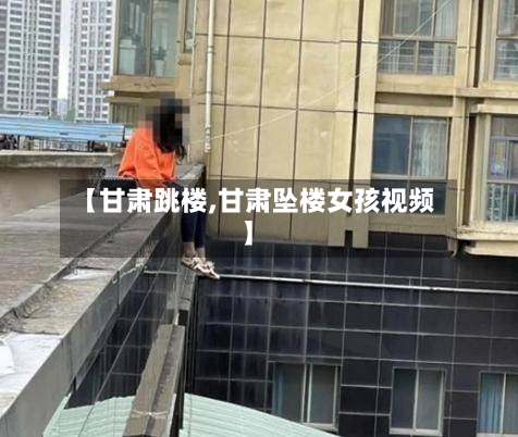 【甘肃跳楼,甘肃坠楼女孩视频】-第2张图片