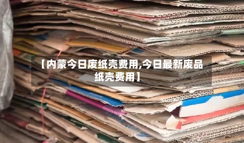 【内蒙今日废纸壳费用,今日最新废品纸壳费用】-第1张图片