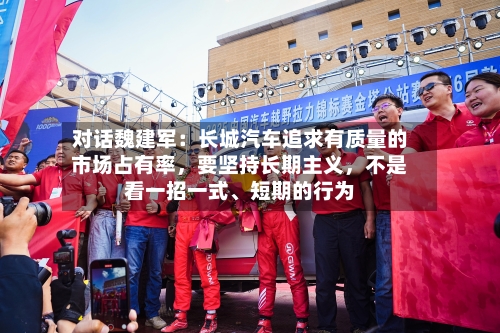 对话魏建军：长城汽车追求有质量的市场占有率	，要坚持长期主义，不是看一招一式、短期的行为-第1张图片