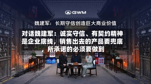 对话魏建军：诚实守信、有契约精神是企业底线，销售出去的产品要兜底，所承诺的必须要做到-第2张图片